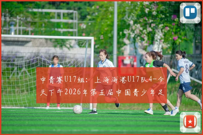 中青赛U17组：上海海港U17队4-今天下午2026年第五届中国青少年足球联赛男子U17组区域联赛第六轮继续展开较量上海海港U17队对阵清远恒大足球学校U17队